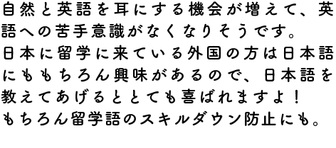 自然と英語を耳にする機会が増えて、英語への苦手意識がなくなりそうです。
日本に留学に来ている外国の方は日本語にももちろん興味があるので、日本語を教えてあげるととても喜ばれますよ！
もちろん留学語のスキルダウン防止にも。