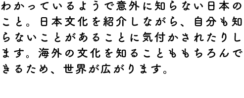 わかっているようで意外に知らない日本のこと。日本文化を紹介しながら、自分も知らないことがあることに気付かされたりします。海外の文化を知ることももちろんできるため、世界が広がります。