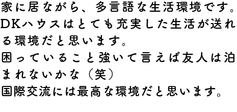 家に居ながら、多言語な生活環境です。DKハウスはとても充実した生活が送れる環境だと思います。
困っていること強いて言えば友人は泊まれないかな（笑）
国際交流には最高な環境だと思います。
