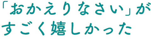 「おかえりなさい」がすごく嬉しかった